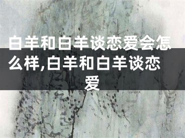 白羊和白羊谈恋爱会怎么样,白羊和白羊谈恋爱