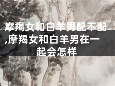 摩羯女和白羊男配不配,摩羯女和白羊男在一起会怎样
