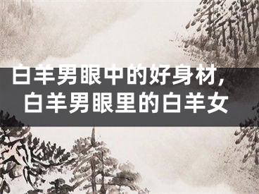 白羊男眼中的好身材,白羊男眼里的白羊女