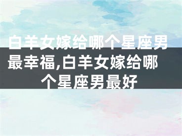 白羊女嫁给哪个星座男最幸福,白羊女嫁给哪个星座男最好