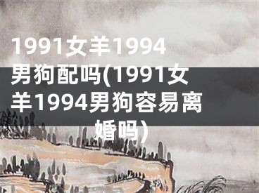 1991女羊1994男狗配吗(1991女羊1994男狗容易离婚吗)