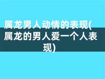 属龙男人动情的表现(属龙的男人爱一个人表现)