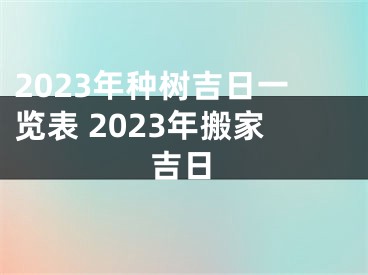 2023年种树吉日一览表 2023年搬家吉日