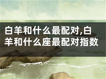 白羊和什么最配对,白羊和什么座最配对指数