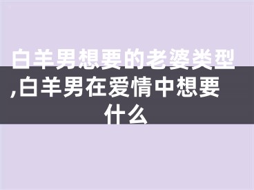 白羊男想要的老婆类型,白羊男在爱情中想要什么