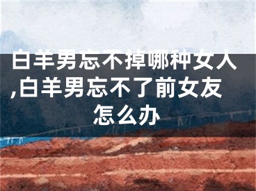 白羊男忘不掉哪种女人,白羊男忘不了前女友怎么办