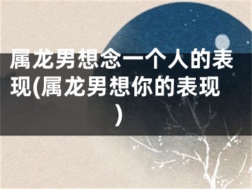 属龙男想念一个人的表现(属龙男想你的表现)