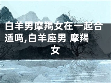 白羊男摩羯女在一起合适吗,白羊座男 摩羯女