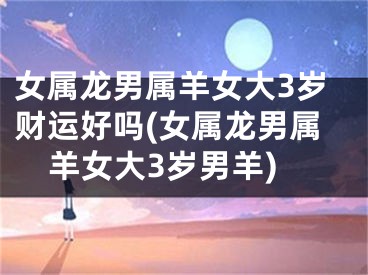 女属龙男属羊女大3岁财运好吗(女属龙男属羊女大3岁男羊)