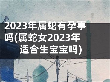 2023年属蛇有孕事吗(属蛇女2023年适合生宝宝吗)