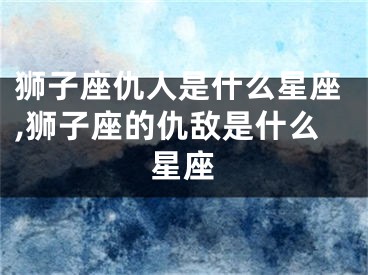 狮子座仇人是什么星座,狮子座的仇敌是什么星座