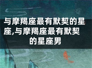 与摩羯座最有默契的星座,与摩羯座最有默契的星座男