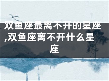 双鱼座最离不开的星座,双鱼座离不开什么星座