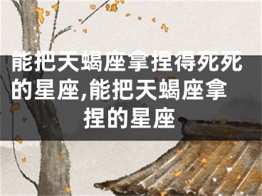 能把天蝎座拿捏得死死的星座,能把天蝎座拿捏的星座