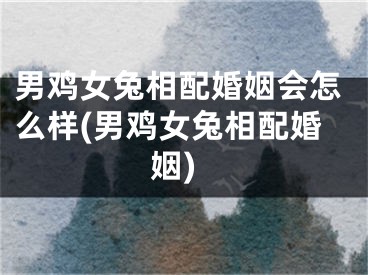 男鸡女兔相配婚姻会怎么样(男鸡女兔相配婚姻)