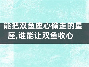 能把双鱼座心偷走的星座,谁能让双鱼收心