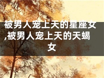 被男人宠上天的星座女,被男人宠上天的天蝎女