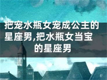 把宠水瓶女宠成公主的星座男,把水瓶女当宝的星座男