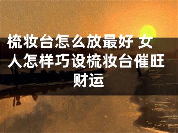 梳妆台怎么放最好 女人怎样巧设梳妆台催旺财运