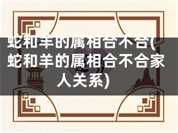 蛇和羊的属相合不合(蛇和羊的属相合不合家人关系)