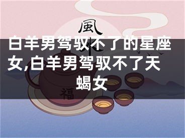 白羊男驾驭不了的星座女,白羊男驾驭不了天蝎女