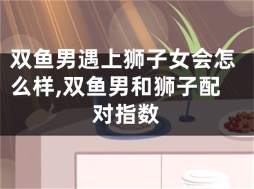 双鱼男遇上狮子女会怎么样,双鱼男和狮子配对指数
