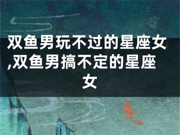 双鱼男玩不过的星座女,双鱼男搞不定的星座女