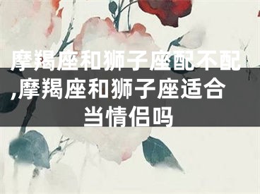摩羯座和狮子座配不配,摩羯座和狮子座适合当情侣吗