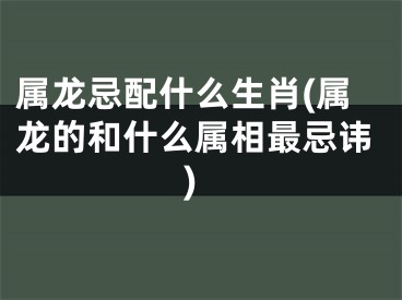 属龙忌配什么生肖(属龙的和什么属相最忌讳)