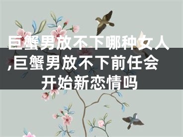 巨蟹男放不下哪种女人,巨蟹男放不下前任会开始新恋情吗