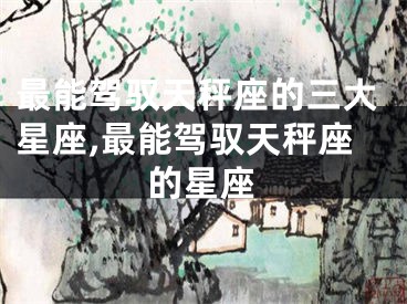 最能驾驭天秤座的三大星座,最能驾驭天秤座的星座