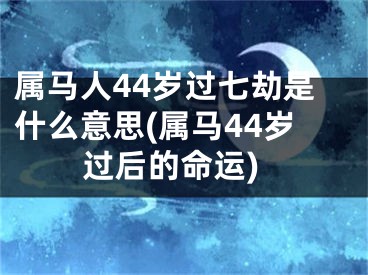 属马人44岁过七劫是什么意思(属马44岁过后的命运)