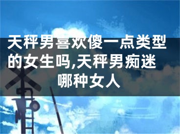 天秤男喜欢傻一点类型的女生吗,天秤男痴迷哪种女人