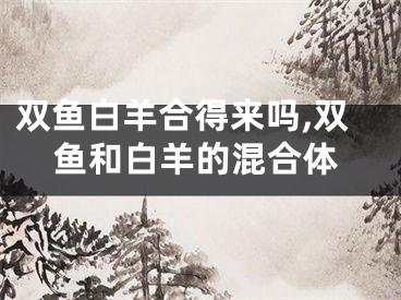 双鱼白羊合得来吗,双鱼和白羊的混合体