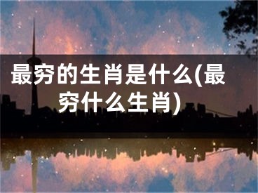 最穷的生肖是什么(最穷什么生肖)