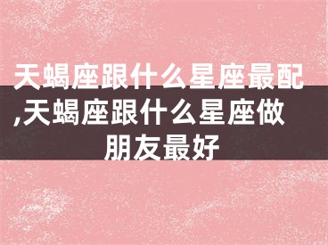 天蝎座跟什么星座最配,天蝎座跟什么星座做朋友最好