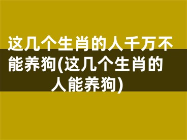 这几个生肖的人千万不能养狗(这几个生肖的人能养狗)