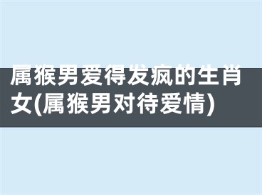 属猴男爱得发疯的生肖女(属猴男对待爱情)