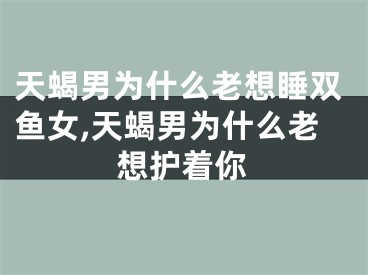 天蝎男为什么老想睡双鱼女,天蝎男为什么老想护着你