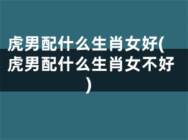 虎男配什么生肖女好(虎男配什么生肖女不好)