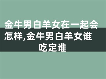 金牛男白羊女在一起会怎样,金牛男白羊女谁吃定谁
