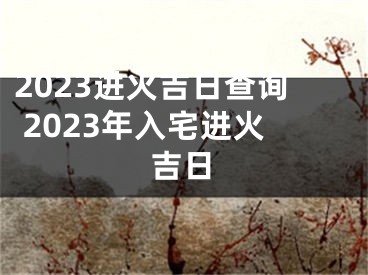 2023进火吉日查询 2023年入宅进火吉日