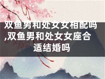 双鱼男和处女女相配吗,双鱼男和处女女座合适结婚吗