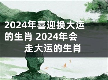 2024年喜迎换大运的生肖 2024年会走大运的生肖