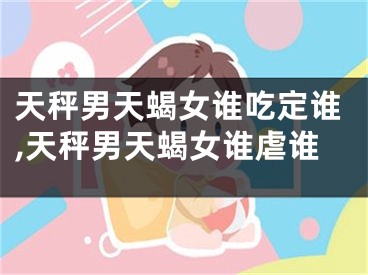 天秤男天蝎女谁吃定谁,天秤男天蝎女谁虐谁
