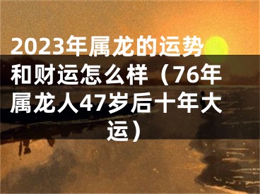 2023年属龙的运势和财运怎么样（76年属龙人47岁后十年大运）
