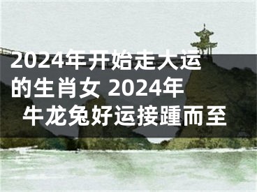 2024年开始走大运的生肖女 2024年牛龙兔好运接踵而至