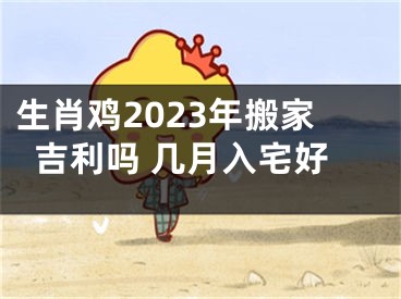 生肖鸡2023年搬家吉利吗 几月入宅好