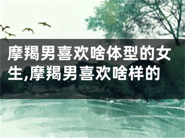 摩羯男喜欢啥体型的女生,摩羯男喜欢啥样的