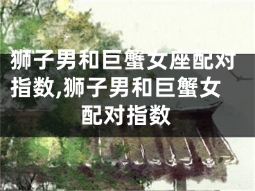 狮子男和巨蟹女座配对指数,狮子男和巨蟹女配对指数